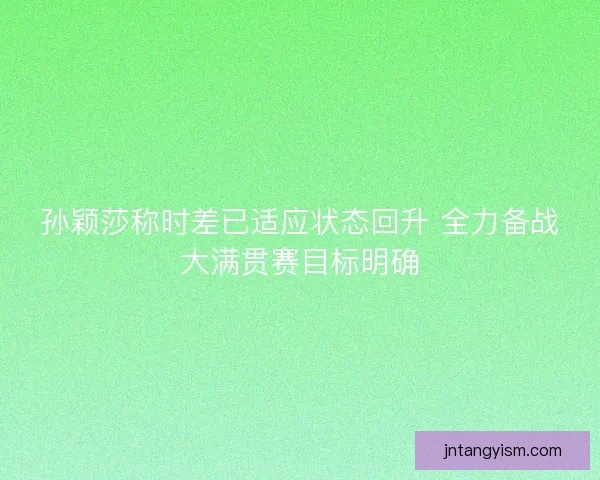 孙颖莎称时差已适应状态回升 全力备战大满贯赛目标明确